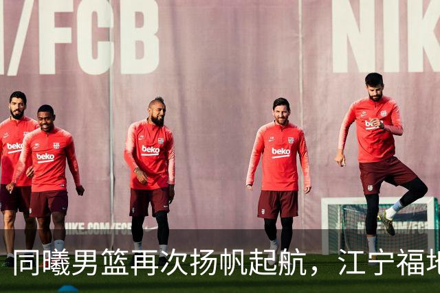 同曦男篮再次扬帆起航，江宁福地等待英雄归来！